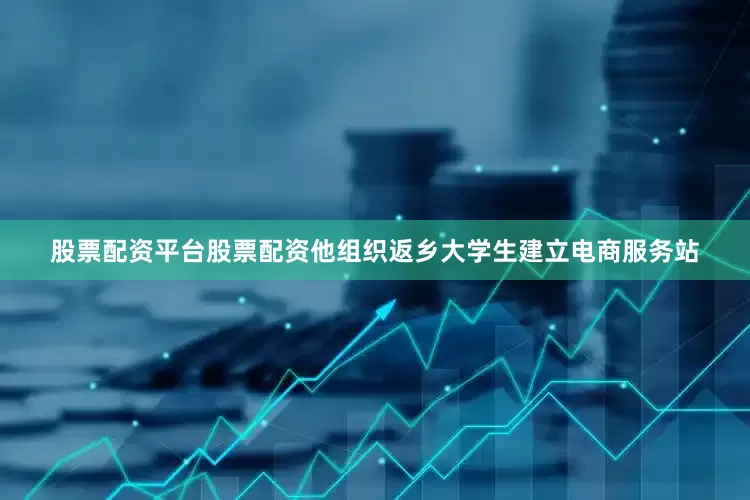 股票配资平台股票配资他组织返乡大学生建立电商服务站
