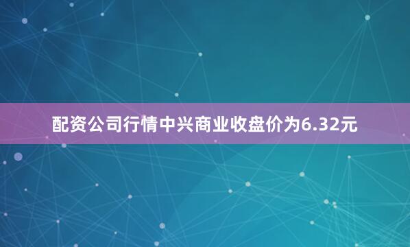配资公司行情中兴商业收盘价为6.32元